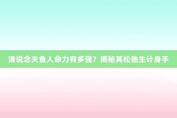 清说念夫鱼人命力有多强?揭秘其松弛生计身手