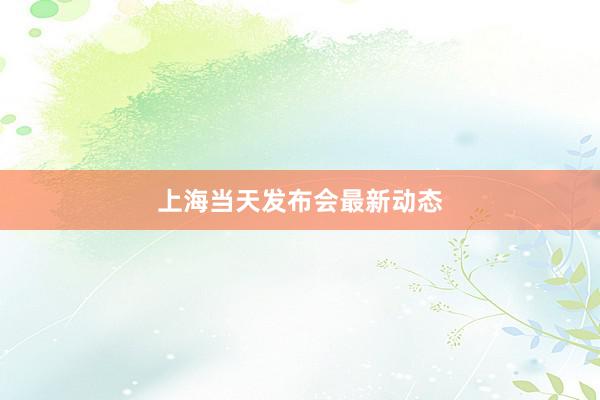 上海当天发布会最新动态