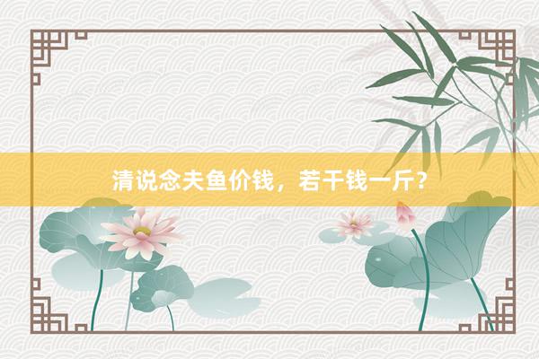 清说念夫鱼价钱，若干钱一斤？